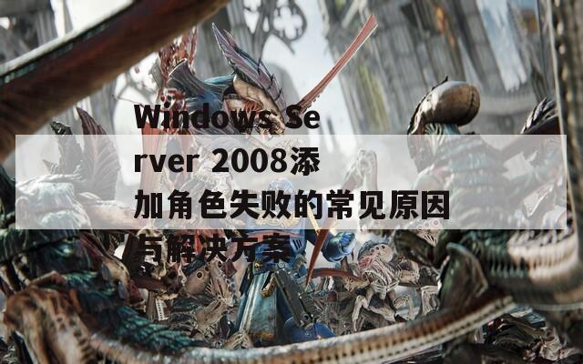 Windows Server 2008添加角色失败的常见原因与解决方案