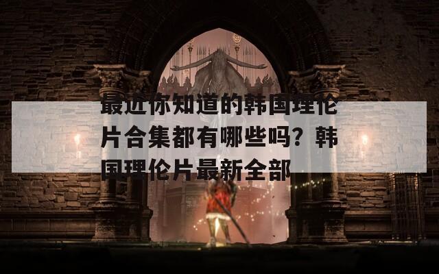 最近你知道的韩国理伦片合集都有哪些吗？韩国理伦片最新全部