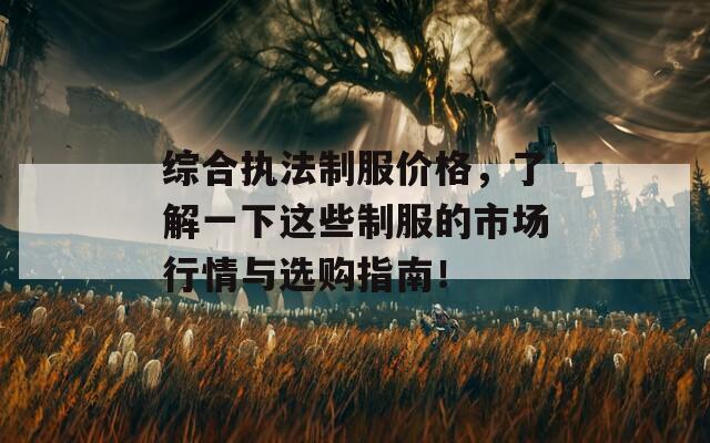 综合执法制服价格，了解一下这些制服的市场行情与选购指南！