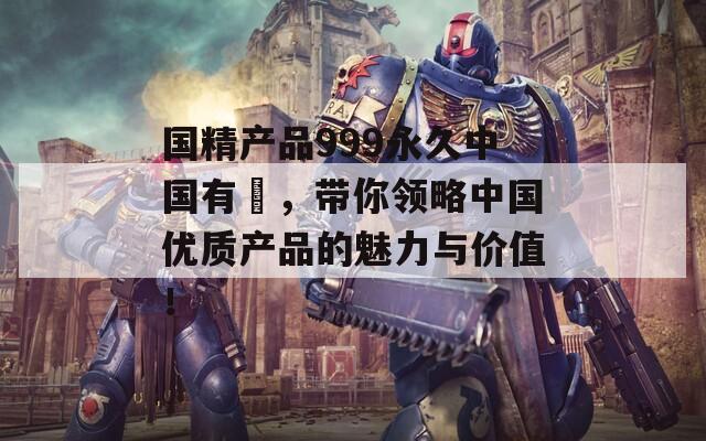 国精产品999永久中国有陏，带你领略中国优质产品的魅力与价值！