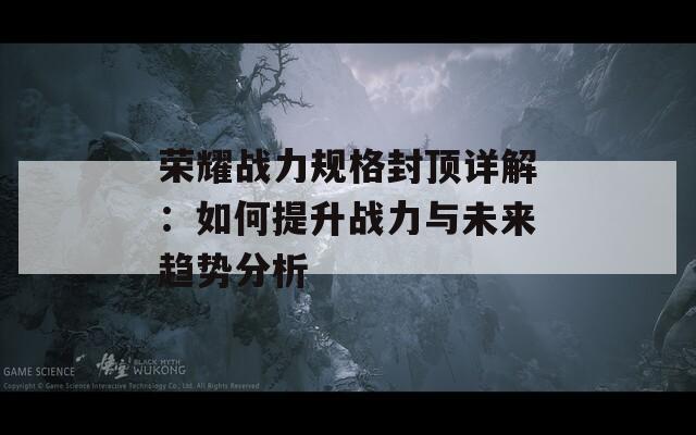 荣耀战力规格封顶详解：如何提升战力与未来趋势分析