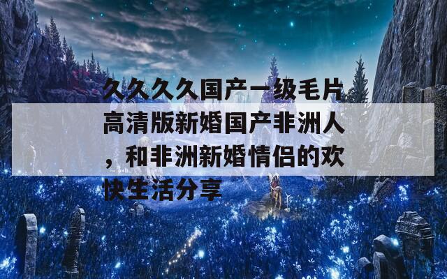 久久久久国产一级毛片高清版新婚国产非洲人，和非洲新婚情侣的欢快生活分享