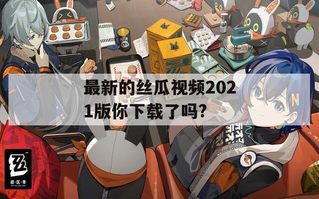 最新的丝瓜视频2021版你下载了吗?