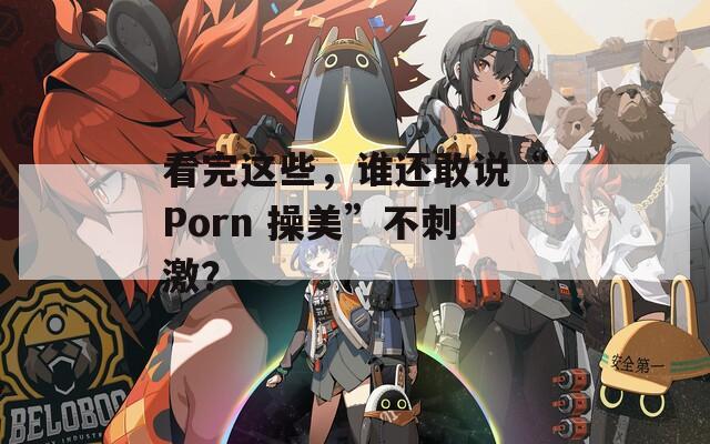 看完这些，谁还敢说“Porn 操美”不刺激？