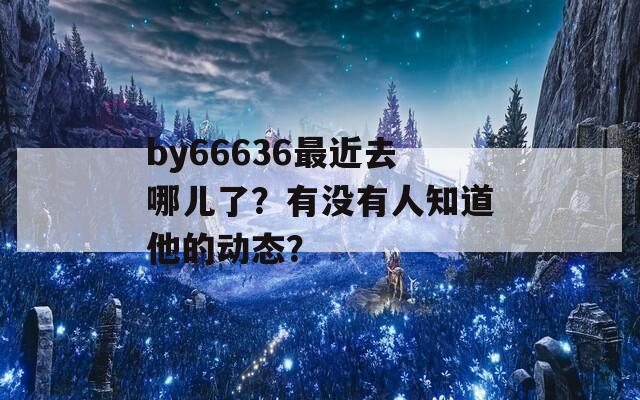 by66636最近去哪儿了？有没有人知道他的动态？