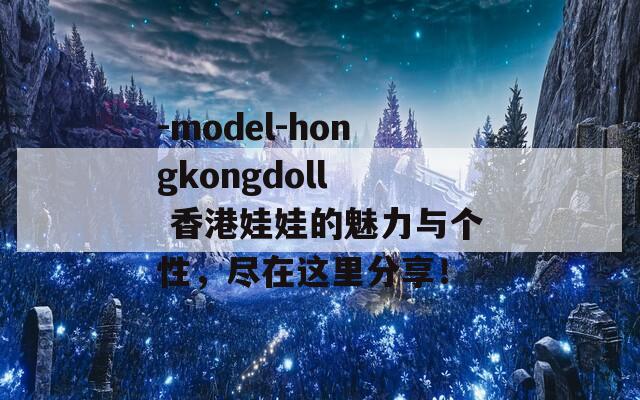 -model-hongkongdoll  香港娃娃的魅力与个性，尽在这里分享！