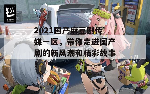 2021国产麻豆剧传媒一区，带你走进国产剧的新风潮和精彩故事！