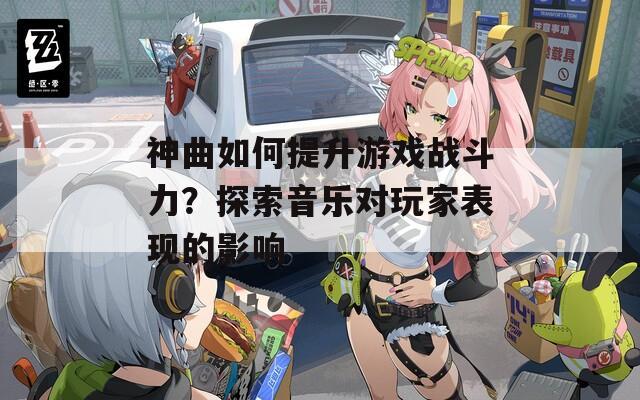 神曲如何提升游戏战斗力？探索音乐对玩家表现的影响