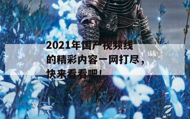 2021年国产视频线的精彩内容一网打尽，快来看看吧！