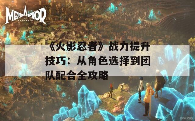 《火影忍者》战力提升技巧：从角色选择到团队配合全攻略