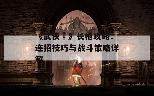 《武侠乂》长枪攻略：连招技巧与战斗策略详解