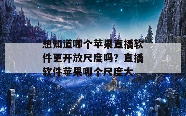 想知道哪个苹果直播软件更开放尺度吗？直播软件苹果哪个尺度大