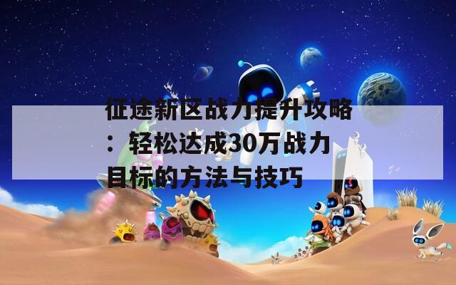 征途新区战力提升攻略：轻松达成30万战力目标的方法与技巧