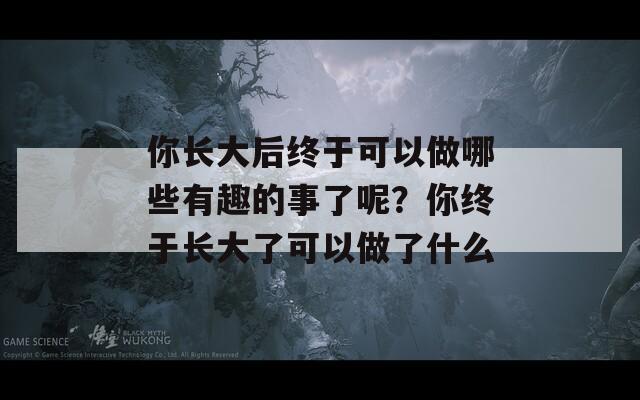 你长大后终于可以做哪些有趣的事了呢？你终于长大了可以做了什么