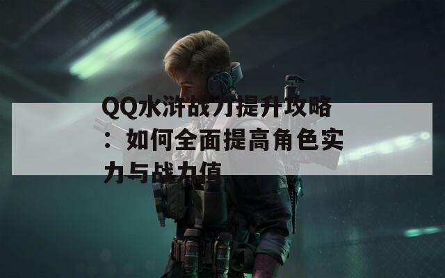 QQ水浒战力提升攻略：如何全面提高角色实力与战力值