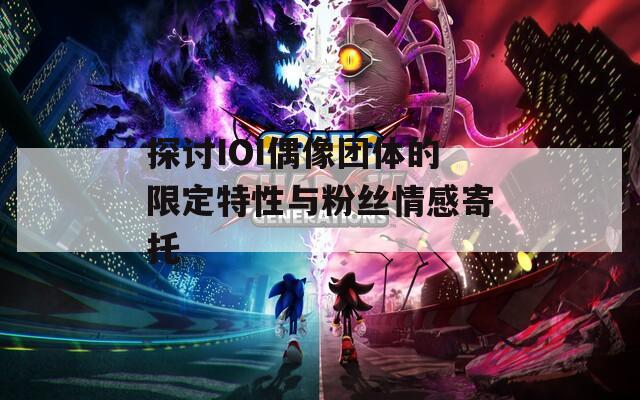 探讨IOI偶像团体的限定特性与粉丝情感寄托