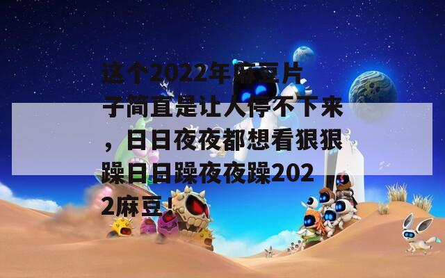 这个2022年麻豆片子简直是让人停不下来，日日夜夜都想看狠狠躁日日躁夜夜躁2022麻豆！