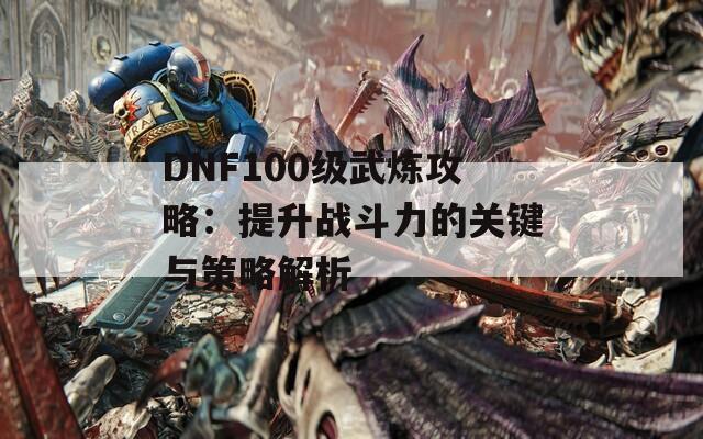 DNF100级武炼攻略：提升战斗力的关键与策略解析