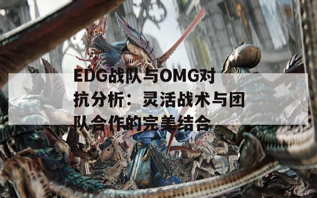 EDG战队与OMG对抗分析：灵活战术与团队合作的完美结合