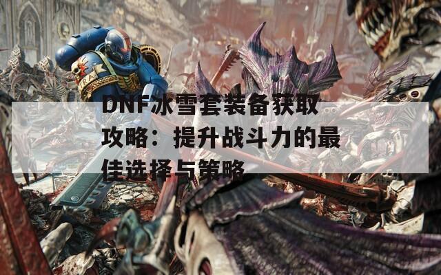 DNF冰雪套装备获取攻略：提升战斗力的最佳选择与策略