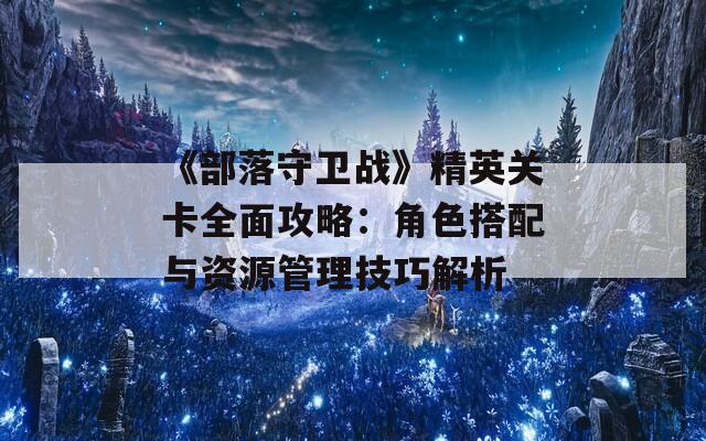 《部落守卫战》精英关卡全面攻略：角色搭配与资源管理技巧解析