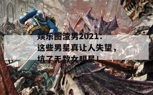 娱乐圈渣男2021：这些男星真让人失望，坑了无数女明星！