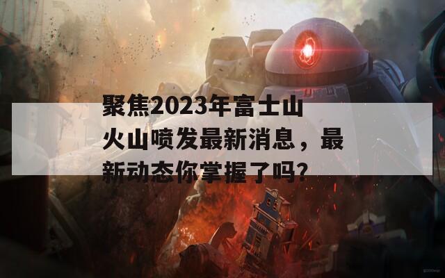 聚焦2023年富士山火山喷发最新消息，最新动态你掌握了吗？