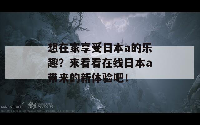 想在家享受日本a的乐趣？来看看在线日本a带来的新体验吧！