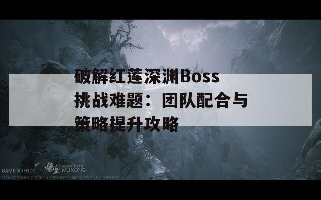 破解红莲深渊Boss挑战难题：团队配合与策略提升攻略