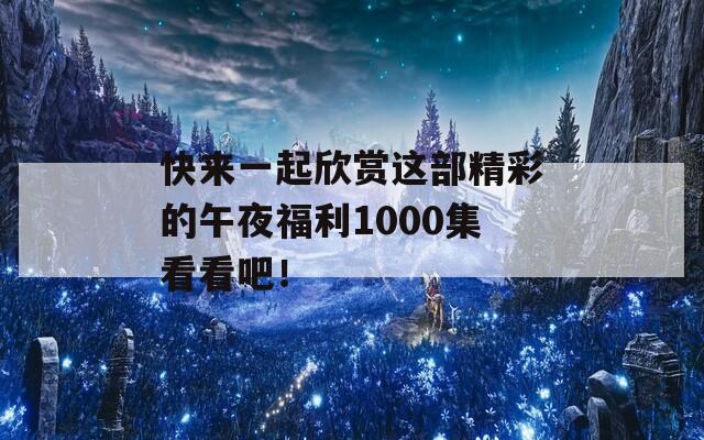 快来一起欣赏这部精彩的午夜福利1000集看看吧！