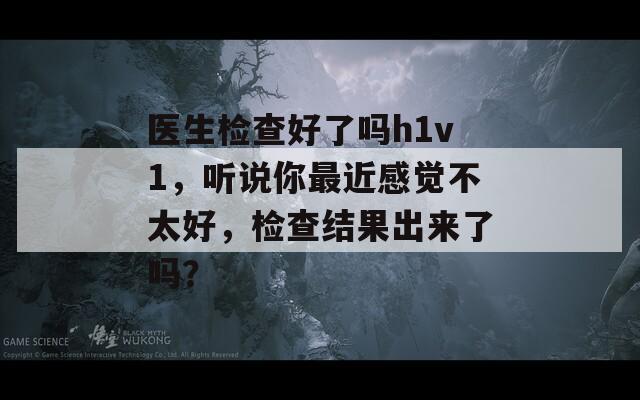 医生检查好了吗h1v1，听说你最近感觉不太好，检查结果出来了吗？