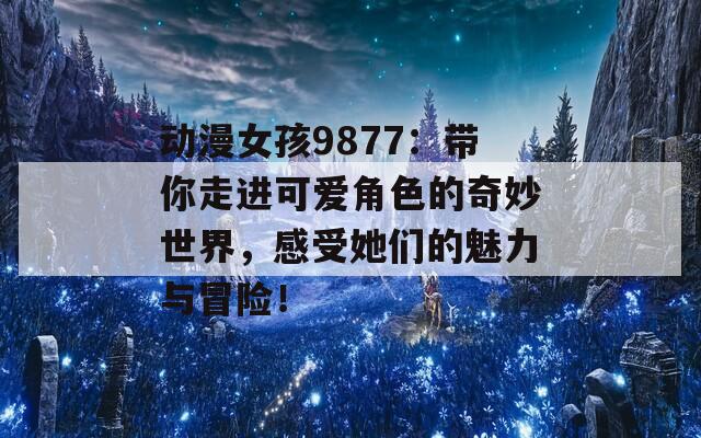 动漫女孩9877：带你走进可爱角色的奇妙世界，感受她们的魅力与冒险！