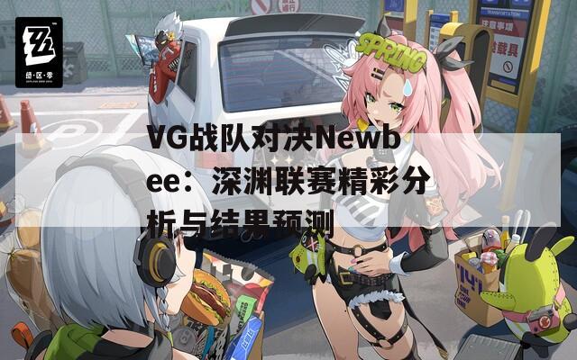 VG战队对决Newbee：深渊联赛精彩分析与结果预测