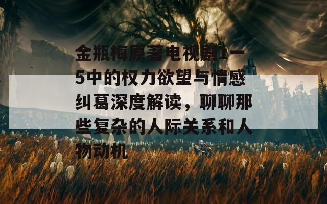 金瓶梅原著电视剧1一5中的权力欲望与情感纠葛深度解读，聊聊那些复杂的人际关系和人物动机