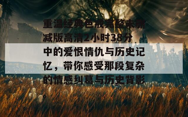 重温经典色戒完整未删减版高清2小时38分中的爱恨情仇与历史记忆，带你感受那段复杂的情感纠葛与历史背影。