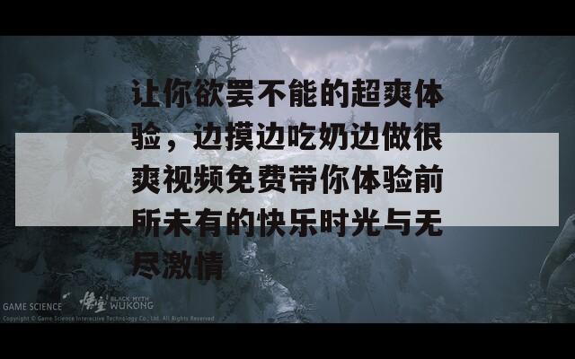 让你欲罢不能的超爽体验，边摸边吃奶边做很爽视频免费带你体验前所未有的快乐时光与无尽激情