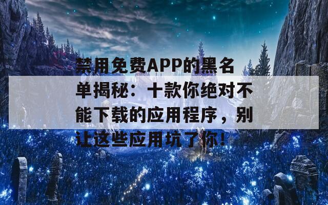 禁用免费APP的黑名单揭秘：十款你绝对不能下载的应用程序，别让这些应用坑了你！