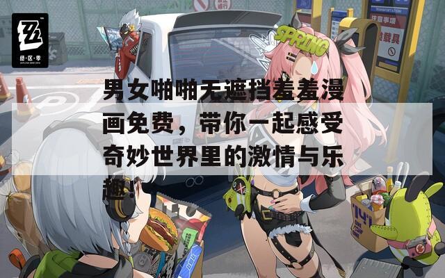 男女啪啪无遮挡羞羞漫画免费，带你一起感受奇妙世界里的激情与乐趣！