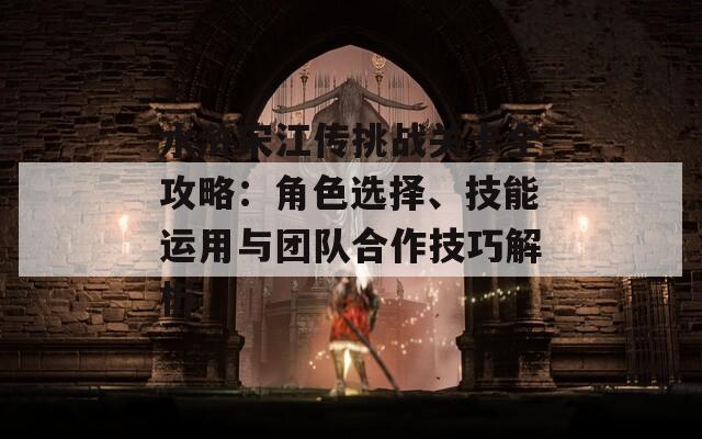 水浒宋江传挑战关卡全攻略：角色选择、技能运用与团队合作技巧解析