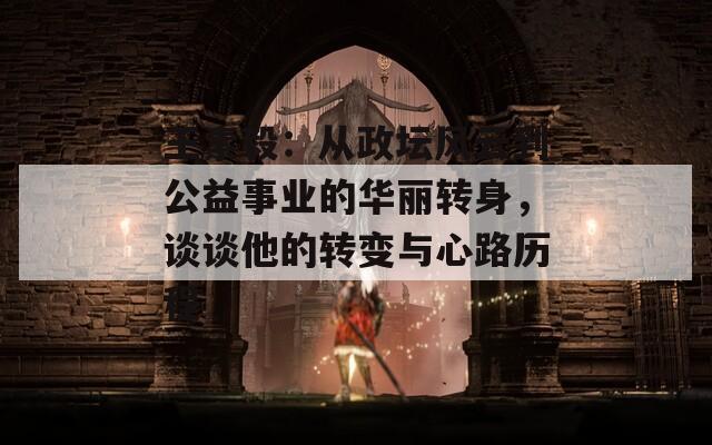 王素毅：从政坛风云到公益事业的华丽转身，谈谈他的转变与心路历程