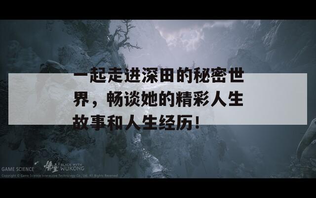 一起走进深田的秘密世界，畅谈她的精彩人生故事和人生经历！