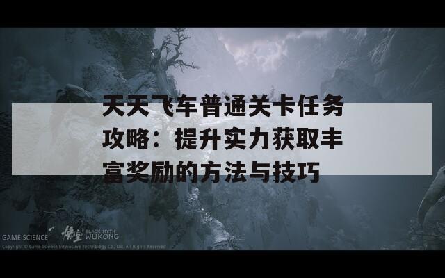 天天飞车普通关卡任务攻略：提升实力获取丰富奖励的方法与技巧