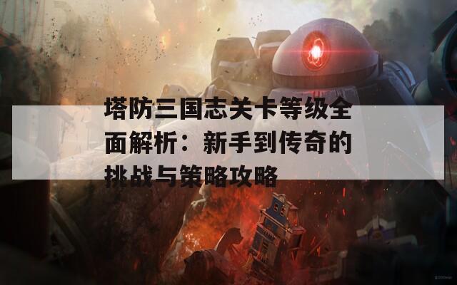 塔防三国志关卡等级全面解析：新手到传奇的挑战与策略攻略