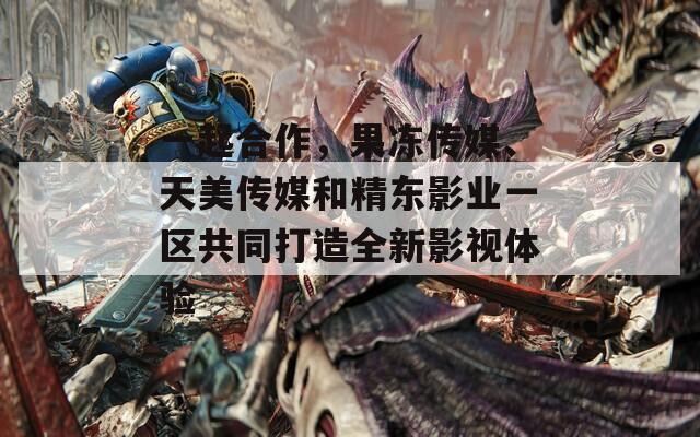 一起合作，果冻传媒、天美传媒和精东影业一区共同打造全新影视体验