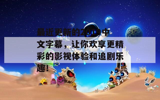 最近更新的2019中文字幕，让你欢享更精彩的影视体验和追剧乐趣！