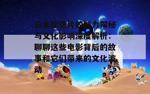 日本轮理片的魅力探秘与文化影响深度解析：聊聊这些电影背后的故事和它们带来的文化波动