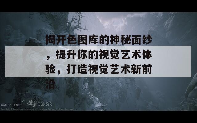 揭开色图库的神秘面纱，提升你的视觉艺术体验，打造视觉艺术新前沿