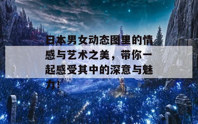 日本男女动态图里的情感与艺术之美，带你一起感受其中的深意与魅力！