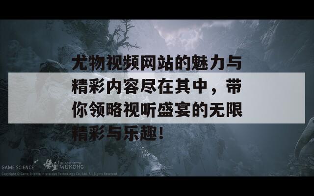 尤物视频网站的魅力与精彩内容尽在其中，带你领略视听盛宴的无限精彩与乐趣！