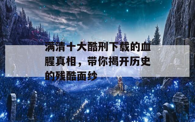 满清十大酷刑下载的血腥真相，带你揭开历史的残酷面纱